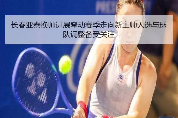 长春亚泰换帅进展牵动赛季走向新主帅人选与球队调整备受关注