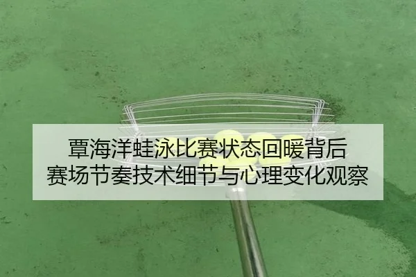 覃海洋蛙泳比赛状态回暖背后 赛场节奏技术细节与心理变化观察